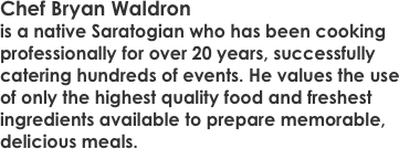 Chef Bryan Waldron
is a native Saratogian who has been cooking professionally for over 20 years, successfully catering hundreds of events. He values the use of only the highest quality food and freshest ingredients available to prepare memorable, delicious meals.